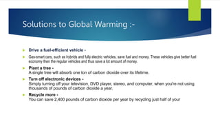 Solutions to Global Warming :-
 Drive a fuel-efficient vehicle -
 Gas-smart cars, such as hybrids and fully electric vehicles, save fuel and money. These vehicles give better fuel
economy then the regular vehicles and thus save a lot amount of money.
 Plant a tree -
A single tree will absorb one ton of carbon dioxide over its lifetime.
 Turn off electronic devices -
Simply turning off your television, DVD player, stereo, and computer, when you're not using
thousands of pounds of carbon dioxide a year.
 Recycle more -
You can save 2,400 pounds of carbon dioxide per year by recycling just half of your
 