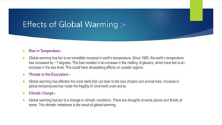 Effects of Global Warming :-
 Rise in Temperature -
 Global warming has led to an incredible increase in earth’s temperature. Since 1880, the earth’s temperature
has increased by ~1 degrees. This has resulted in an increase in the melting of glaciers, which have led to an
increase in the sea level. This could have devastating effects on coastal regions.
 Threats to the Ecosystem -
 Global warming has affected the coral reefs that can lead to the loss of plant and animal lives. Increase in
global temperatures has made the fragility of coral reefs even worse.
 Climate Change -
 Global warming has led to a change in climatic conditions. There are droughts at some places and floods at
some. This climatic imbalance is the result of global warming.
 