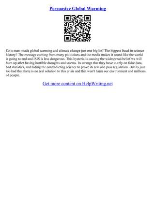 Persuasive Global Warming
So is man–made global warming and climate change just one big lie? The biggest fraud in science
history? The message coming from many politicians and the media makes it sound like the world
is going to end and ISIS is less dangerous. This hysteria is causing the widespread belief we will
burn up after having horrible droughts and storms. Its strange that they have to rely on false data,
bad statistics, and hiding the contradicting science to prove its real and pass legislation. But its just
too bad that there is no real solution to this crisis and that won't harm our environment and millions
of people.
Get more content on HelpWriting.net
