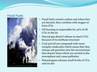 Fossil FuelsFossil fuels contain carbon and when they are burned, they combine with oxygen to form CO2Oil burning is responsible for 30% of all CO2 in the airNatural gas doesn’t release as much CO2 because of its methane structureCoal and oil are composed with more complex molecules which mean that they release ash particles into the environment that doesn’t burn which are carried to the atmosphere and cause pollutionNatural gases releases small levels of CO2 and no ash