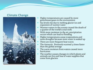 Climate ChangeHigher temperatures are caused by more greenhouse gases in the environmentSea levels rise due to melting glacier ice and expansion of warmer waterWarmer waters in the oceans caused the death of a quarter of the world’s coral reefsWith more moisture in the air, precipitation occurs which can lead to floodingHigher temperatures cause evaporations and more droughts because more water is soaked upThere are more frequent heat wavesThe Antarctic  Peninsula warmed 5 times faster than the global averageThe warm moisture from waters caused more hurricanesThe weather causes changes in which plants and animals can live and loss of water supplies that come from glaciers