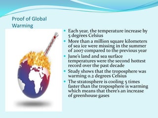 Proof of Global WarmingEach year, the temperature increase by 5 degrees CelsiusMore than a million square kilometers of sea ice were missing in the summer of 2007 compared to the previous yearJune’s land and sea surface temperatures were the second hottest record over the past decadeStudy shows that the troposphere was warming 0.2 degrees CelsiusThe stratosphere is cooling 5 times faster than the troposphere is warming which means that there’s an increase of greenhouse gases