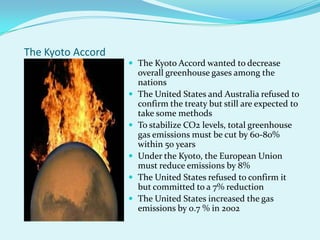 The Kyoto AccordThe Kyoto Accord wanted to decrease overall greenhouse gases among the nationsThe United States and Australia refused to confirm the treaty but still are expected to take some methodsTo stabilize CO2 levels, total greenhouse gas emissions must be cut by 60-80% within 50 yearsUnder the Kyoto, the European Union must reduce emissions by 8%The United States refused to confirm it but committed to a 7% reductionThe United States increased the gas emissions by 0.7 % in 2002