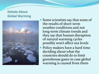 Debate About Global WarmingSome scientists say that some of the results of short-term weather conditions and not long-term climate trends and they say that human disruption of natural warming cycles possibly won’t affect sea levelsPolicy makers have a hard time deciding about what the countries should do to limit greenhouse gases in case global warming is caused from them