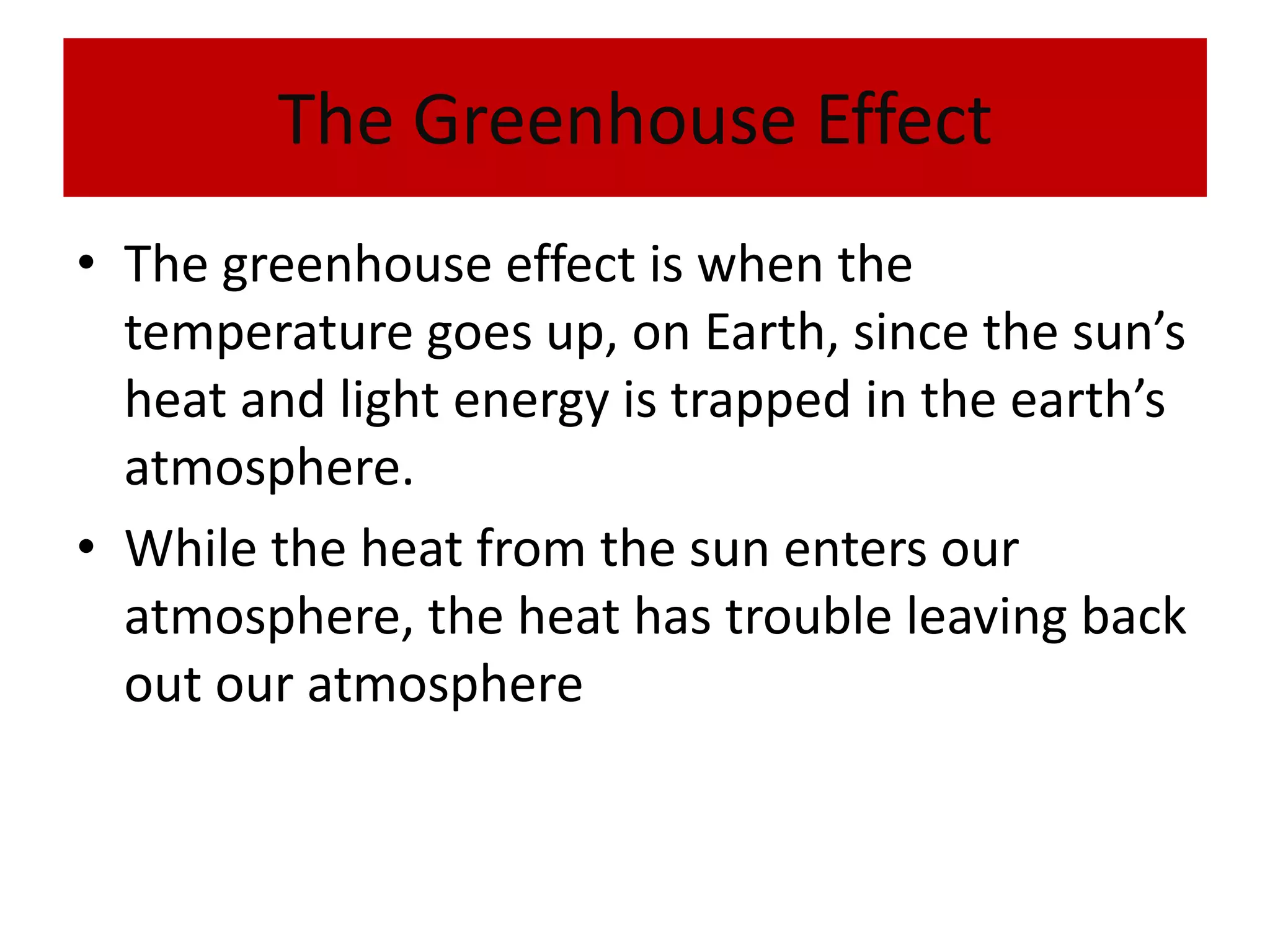 The Greenhouse EffectThe greenhouse effect is when the temperature goes up, on Earth, since the sun’s heat and light energy is trapped in the earth’s atmosphere.While the heat from the sun enters our atmosphere, the heat has trouble leaving back out our atmosphere