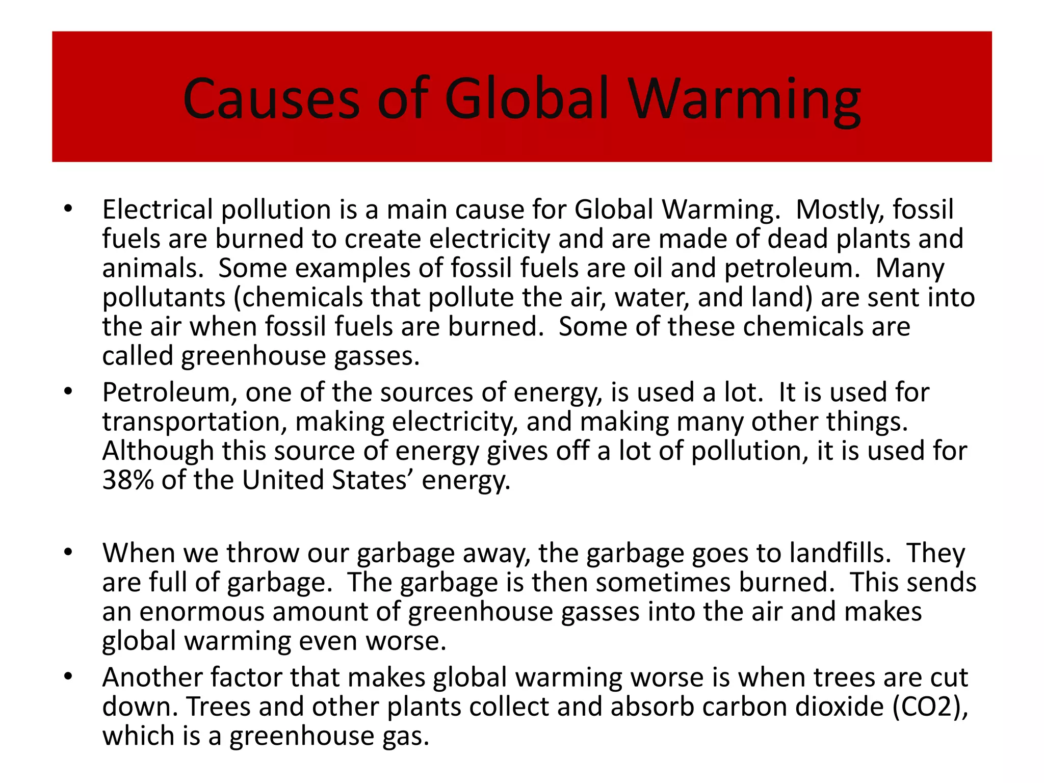 Causes of Global WarmingElectrical pollution is a main cause for Global Warming.  Mostly, fossil fuels are burned to create electricity and are made of dead plants and animals.  Some examples of fossil fuels are oil and petroleum.  Many pollutants (chemicals that pollute the air, water, and land) are sent into the air when fossil fuels are burned.  Some of these chemicals are called greenhouse gasses.Petroleum, one of the sources of energy, is used a lot.  It is used for transportation, making electricity, and making many other things.  Although this source of energy gives off a lot of pollution, it is used for 38% of the United States’ energy.When we throw our garbage away, the garbage goes to landfills.  They are full of garbage.  The garbage is then sometimes burned.  This sends an enormous amount of greenhouse gasses into the air and makes global warming even worse.Another factor that makes global warming worse is when trees are cut down. Trees and other plants collect and absorb carbon dioxide (CO2), which is a greenhouse gas.
