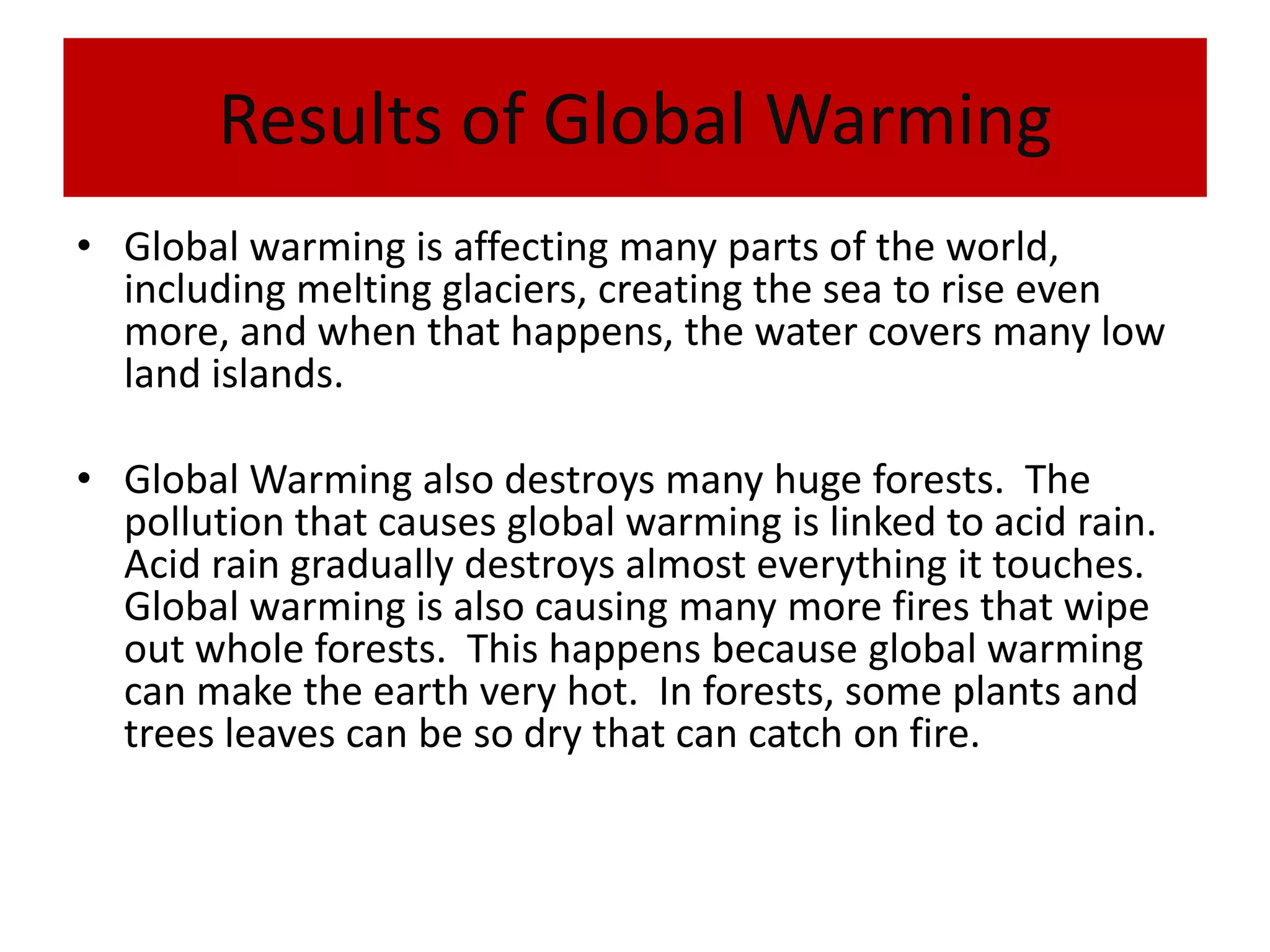 Results of Global WarmingGlobal warming is affecting many parts of the world, including melting glaciers, creating the sea to rise even more, and when that happens, the water covers many low land islands. Global Warming also destroys many huge forests.  The pollution that causes global warming is linked to acid rain.  Acid rain gradually destroys almost everything it touches.  Global warming is also causing many more fires that wipe out whole forests.  This happens because global warming can make the earth very hot.  In forests, some plants and trees leaves can be so dry that can catch on fire. 