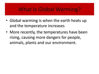 What Is Global Warming?Global warming is when the earth heats up and the temperature increasesMore recently, the temperatures have been rising, causing more dangers for people, animals, plants and our environment.