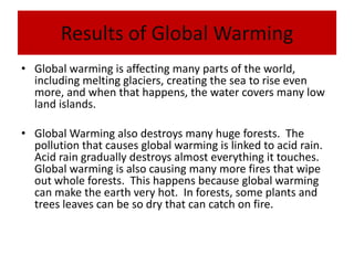 Results of Global WarmingGlobal warming is affecting many parts of the world, including melting glaciers, creating the sea to rise even more, and when that happens, the water covers many low land islands. Global Warming also destroys many huge forests.  The pollution that causes global warming is linked to acid rain.  Acid rain gradually destroys almost everything it touches.  Global warming is also causing many more fires that wipe out whole forests.  This happens because global warming can make the earth very hot.  In forests, some plants and trees leaves can be so dry that can catch on fire. 