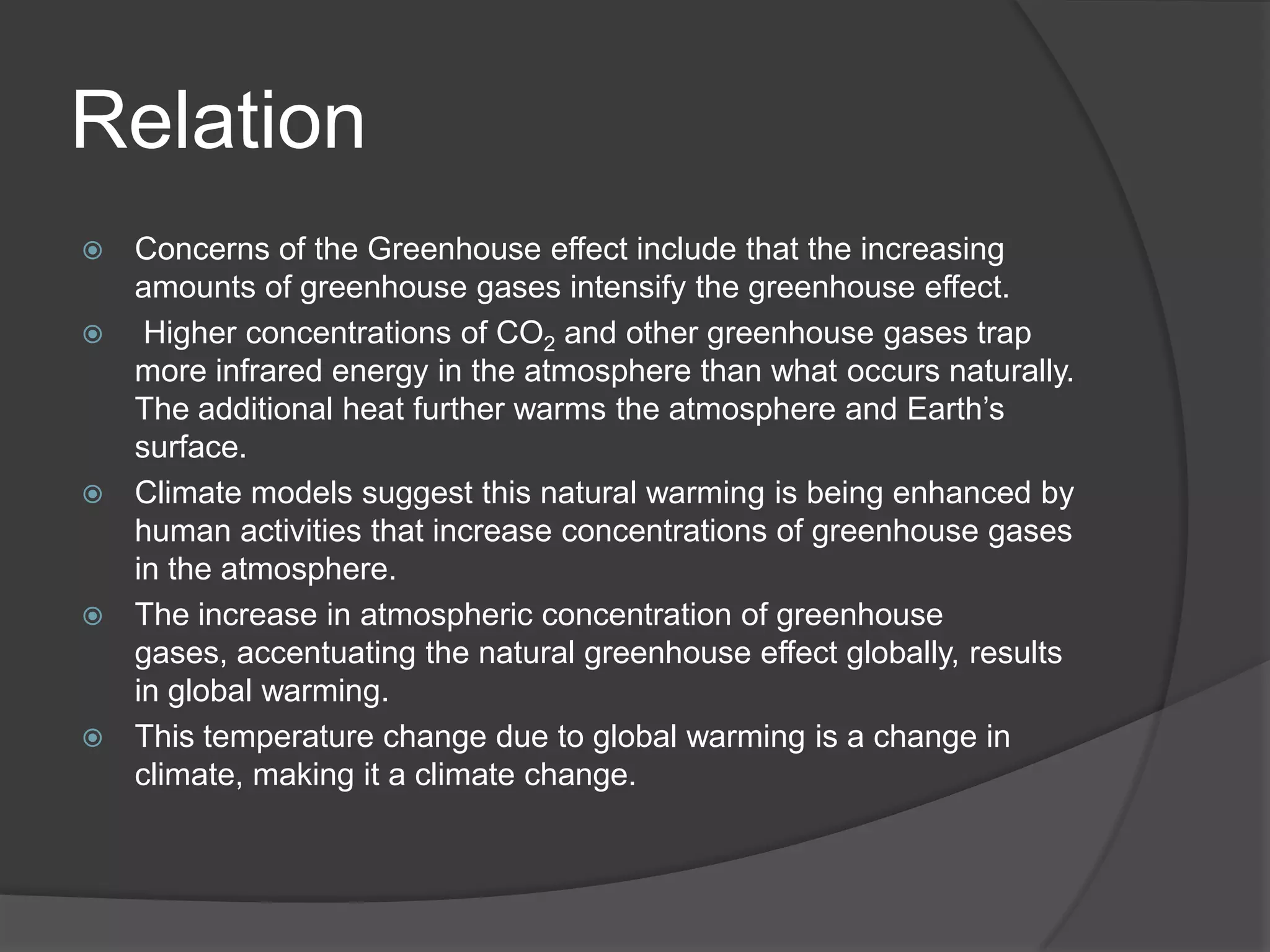 RelationConcerns of the Greenhouse effect include that the increasing amounts of greenhouse gases intensify the greenhouse effect.Higher concentrations of CO2 and other greenhouse gases trap more infrared energy in the atmosphere than what occurs naturally. The additional heat further warms the atmosphere and Earth’s surface. Climate models suggest this natural warming is being enhanced by human activities that increase concentrations of greenhouse gases in the atmosphere.The increase in atmospheric concentration of greenhouse gases, accentuating the natural greenhouse effect globally, results in global warming.This temperature change due to global warming is a change in climate, making it a climate change.