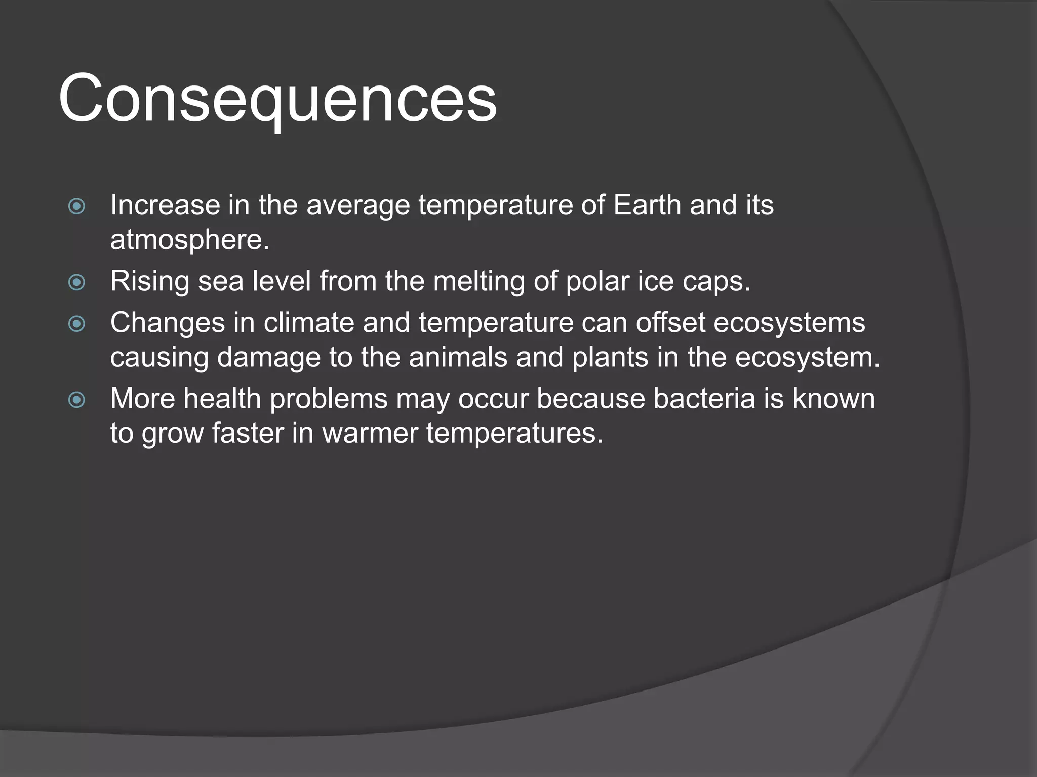 Consequences Increase in the average temperature of Earth and its atmosphere.Rising sea level from the melting of polar ice caps.Changes in climate and temperature can offset ecosystems causing damage to the animals and plants in the ecosystem.More health problems may occur because bacteria is known to grow faster in warmer temperatures.