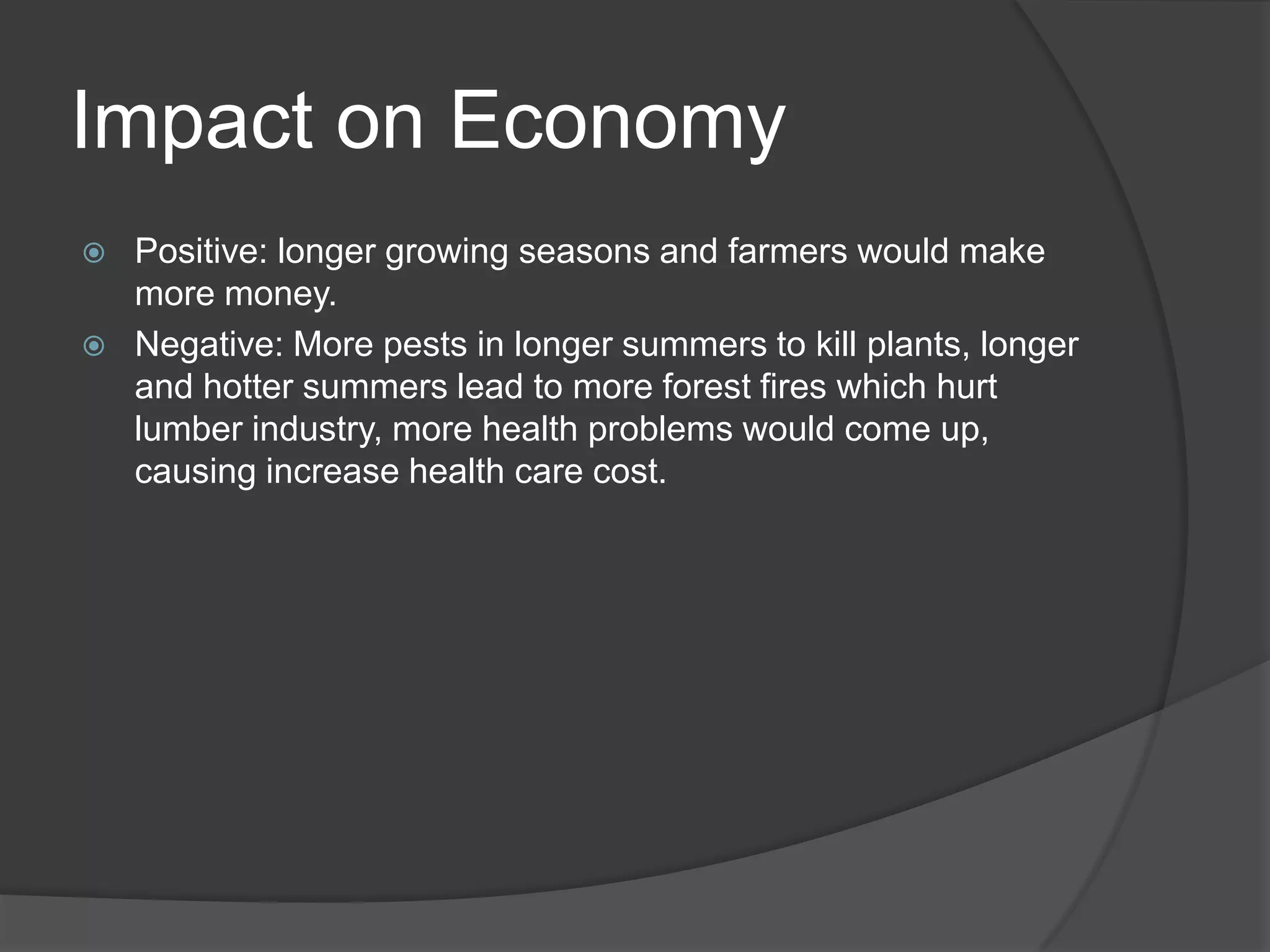 Impact on EconomyPositive: longer growing seasons and farmers would make more money.Negative: More pests in longer summers to kill plants, longer and hotter summers lead to more forest fires which hurt lumber industry, more health problems would come up, causing increase health care cost. 