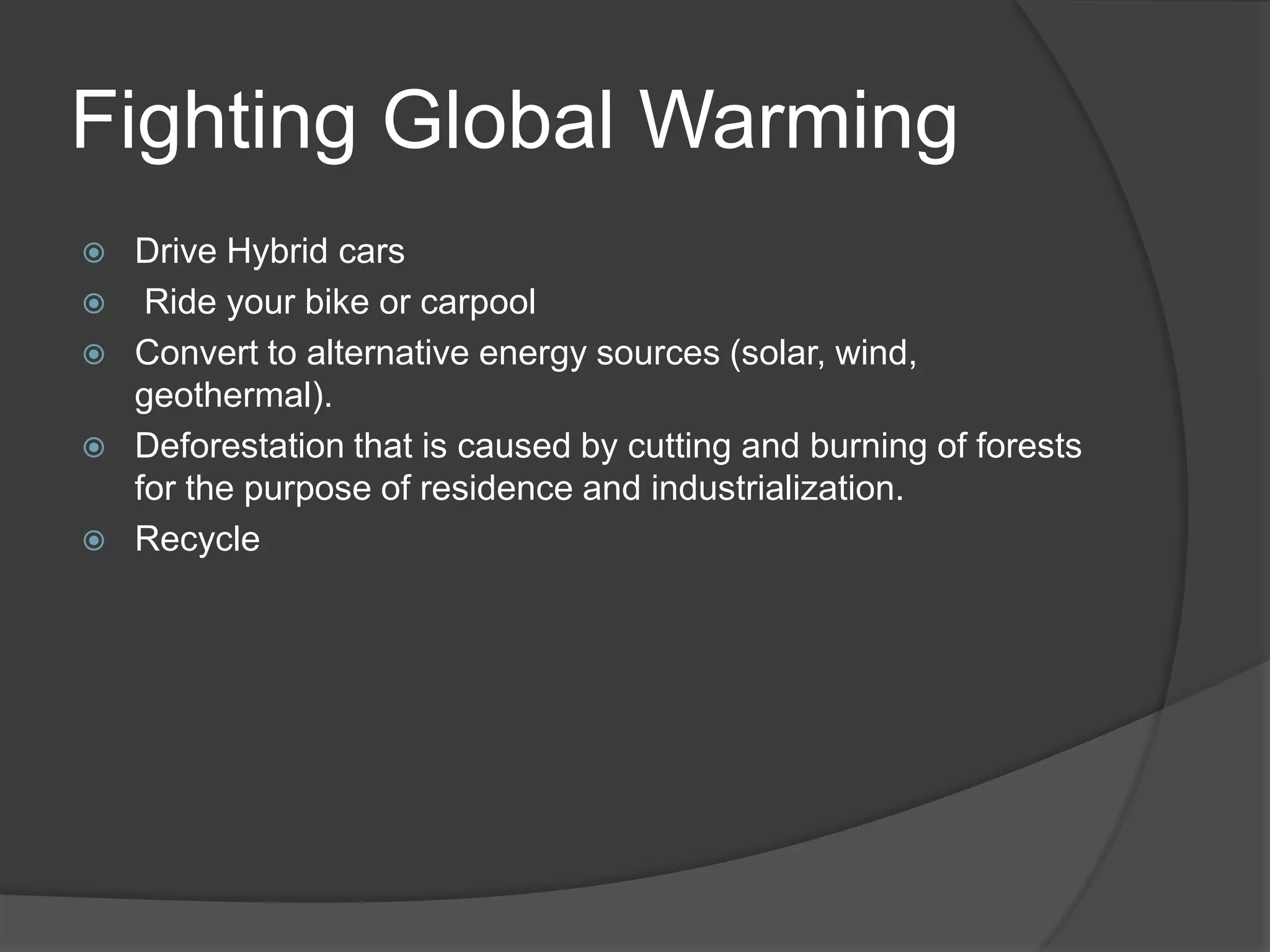Fighting Global WarmingDrive Hybrid cars Ride your bike or carpoolConvert to alternative energy sources (solar, wind, geothermal).Deforestation that is caused by cutting and burning of forests for the purpose of residence and industrialization. Recycle