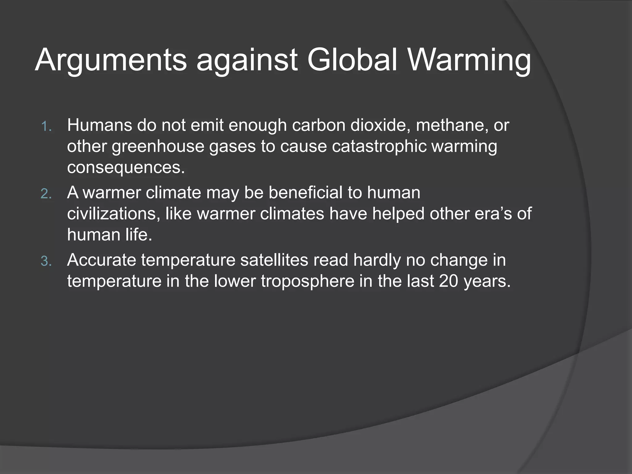 Arguments against Global WarmingHumans do not emit enough carbon dioxide, methane, or other greenhouse gases to cause catastrophic warming consequences. A warmer climate may be beneficial to human civilizations, like warmer climates have helped other era’s of human life.Accurate temperature satellites read hardly no change in temperature in the lower troposphere in the last 20 years.   