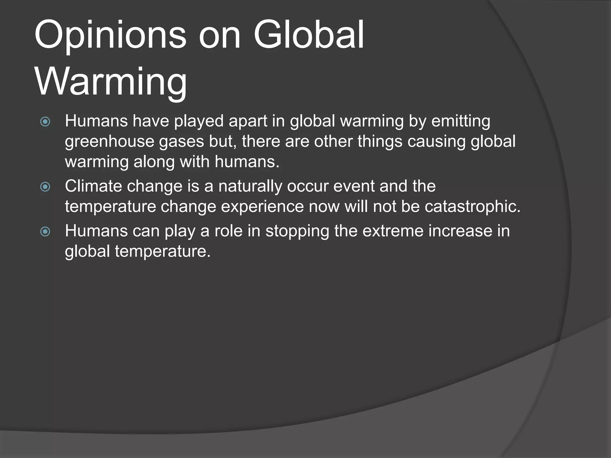 Opinions on Global WarmingHumans have played apart in global warming by emitting greenhouse gases but, there are other things causing global warming along with humans.Climate change is a naturally occur event and the temperature change experience now will not be catastrophic.Humans can play a role in stopping the extreme increase in global temperature.