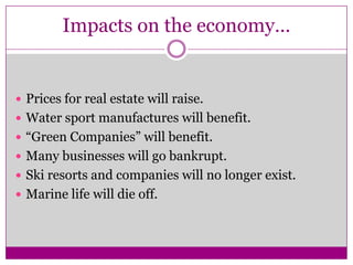 Impacts on the economy…Prices for real estate will raise.Water sport manufactures will benefit.“Green Companies” will benefit.Many businesses will go bankrupt.Ski resorts and companies will no longer exist.Marine life will die off.