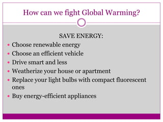 How can we fight Global Warming?SAVE ENERGY:Choose renewable energyChoose an efficient vehicleDrive smart and lessWeatherize your house or apartmentReplace your light bulbs with compact fluorescent onesBuy energy-efficient appliances