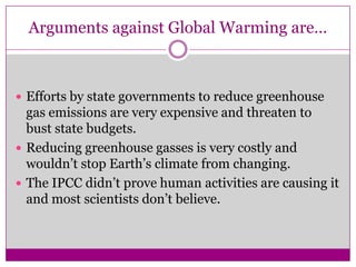 Arguments against Global Warming are…Efforts by state governments to reduce greenhouse gas emissions are very expensive and threaten to bust state budgets.Reducing greenhouse gasses is very costly and wouldn’t stop Earth’s climate from changing.The IPCC didn’t prove human activities are causing it and most scientists don’t believe.