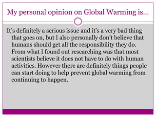 My personal opinion on Global Warming is…It’s definitely a serious issue and it’s a very bad thing that goes on, but I also personally don’t believe that humans should get all the responsibility they do. From what I found out researching was that most scientists believe it does not have to do with human activities. However there are definitely things people can start doing to help prevent global warming from continuing to happen.