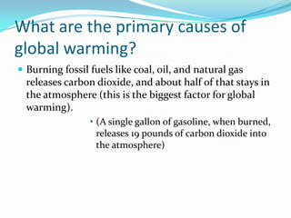 What are the primary causes of global warming?Burning fossil fuels like coal, oil, and natural gas releases carbon dioxide, and about half of that stays in the atmosphere (this is the biggest factor for global warming).(A single gallon of gasoline, when burned, releases 19 pounds of carbon dioxide into the atmosphere)