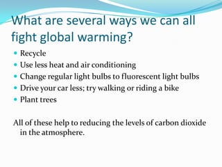 What are several ways we can all fight global warming?RecycleUse less heat and air conditioningChange regular light bulbs to fluorescent light bulbsDrive your car less; try walking or riding a bikePlant treesAll of these help to reducing the levels of carbon dioxide in the atmosphere.
