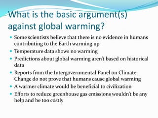 What is the basic argument(s) against global warming?Some scientists believe that there is no evidence in humans contributing to the Earth warming upTemperature data shows no warmingPredictions about global warming aren’t based on historical dataReports from the Intergovernmental Panel on Climate Change do not prove that humans cause global warmingA warmer climate would be beneficial to civilizationEfforts to reduce greenhouse gas emissions wouldn’t be any help and be too costly 