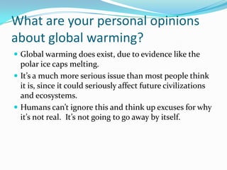 What are your personal opinions about global warming?Global warming does exist, due to evidence like the polar ice caps melting.  It’s a much more serious issue than most people think it is, since it could seriously affect future civilizations and ecosystems.Humans can’t ignore this and think up excuses for why it’s not real.  It’s not going to go away by itself.