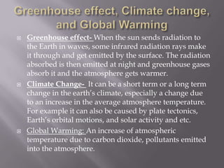 Greenhouse effect, Climate change, and Global WarmingGreenhouse effect- When the sun sends radiation to the Earth in waves, some infrared radiation rays make it through and get emitted by the surface. The radiation absorbed is then emitted at night and greenhouse gases absorb it and the atmosphere gets warmer. Climate Change- It can be a short term or a long term change in the earth’s climate, especially a change due to an increase in the average atmosphere temperature.  For example it can also be caused by plate tectonics, Earth’s orbital motions, and solar activity and etc.  Global Warming: An increase of atmospheric temperature due to carbon dioxide, pollutants emitted into the atmosphere. 