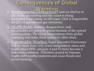 Consequences of Global WarmingEnvironmental Destruction: Giant ice shelves in the Arctic are melting and the ocean is rising. Estimated 6 feet rising  in 100 years. USA is responsible for 22% of greenhouse gas emissions. Health Risks: Malaria, dengue fever, and encephalitis are going to spread because of the spread of mosquitoes. The rising temperatures from global warming will make them spread to other areas. Catastrophic Weather: Super powerful Hurricanes will be made from very warm temperature areas and water. Since 1970, category 4 and 5’s have become a little more common.  Pollution caused by humans might shift weather patterns and cause floods and severe heating. 