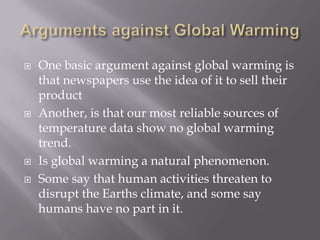 Arguments against Global WarmingOne basic argument against global warming is that newspapers use the idea of it to sell their productAnother, is that our most reliable sources of temperature data show no global warming trend.Is global warming a natural phenomenon.Some say that human activities threaten to disrupt the Earths climate, and some say humans have no part in it. 