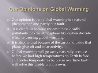 Our Opinions on Global WarmingOur opinion is that global warming is a natural phenomenon and partly our fault. It is our fault because we emit these deadly pollutants into the atmosphere like carbon dioxide which is causing global warming. It is also natural because of the carbon dioxide that plants give off and solar activity. Global warming will go away naturally because before we had high temperatures on Earth before and cooler temperatures before so overtime Earth will solve this problem on its own.