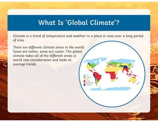What Is ‘Global Climate’?
Climate is a trend of temperature and weather in a place or area over a long period
of time.
There are different climate zones in the world.
Some are hotter, some are cooler. The global
climate takes all of the different areas in
world into consideration and looks at
world into consideration and looks at
average trends.
 