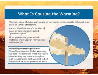 What Is Causing the Warming?
The main cause of global warming is an increase in carbon dioxide (CO2) and other
gases in Earth’s atmosphere.
Other greenhouse gases include
Carbon dioxide is one of a number of
gases in the atmosphere called
‘greenhouse gases’.
What do greenhouse gases do?
To really understand Global Warming,
we need to understand what these gases
do when they are in our atmosphere.
And to understand that, we need to first
have a look at how a greenhouse works.
Other greenhouse gases include
methane, water vapour, nitrous oxide
and ozone (O3).
 