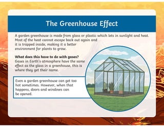 The Greenhouse Effect
A garden greenhouse is made from glass or plastic which lets in sunlight and heat.
Most of the heat cannot escape back out again and
it is trapped inside, making it a better
environment for plants to grow.
What does this have to do with gases?
Gases in Earth’s atmosphere have the same
effect as the glass in a greenhouse, this is
Even a garden greenhouse can get too
hot sometimes. However, when that
happens, doors and windows can
be opened.
Gases in Earth’s atmosphere have the same
effect as the glass in a greenhouse, this is
where they get their name.
 