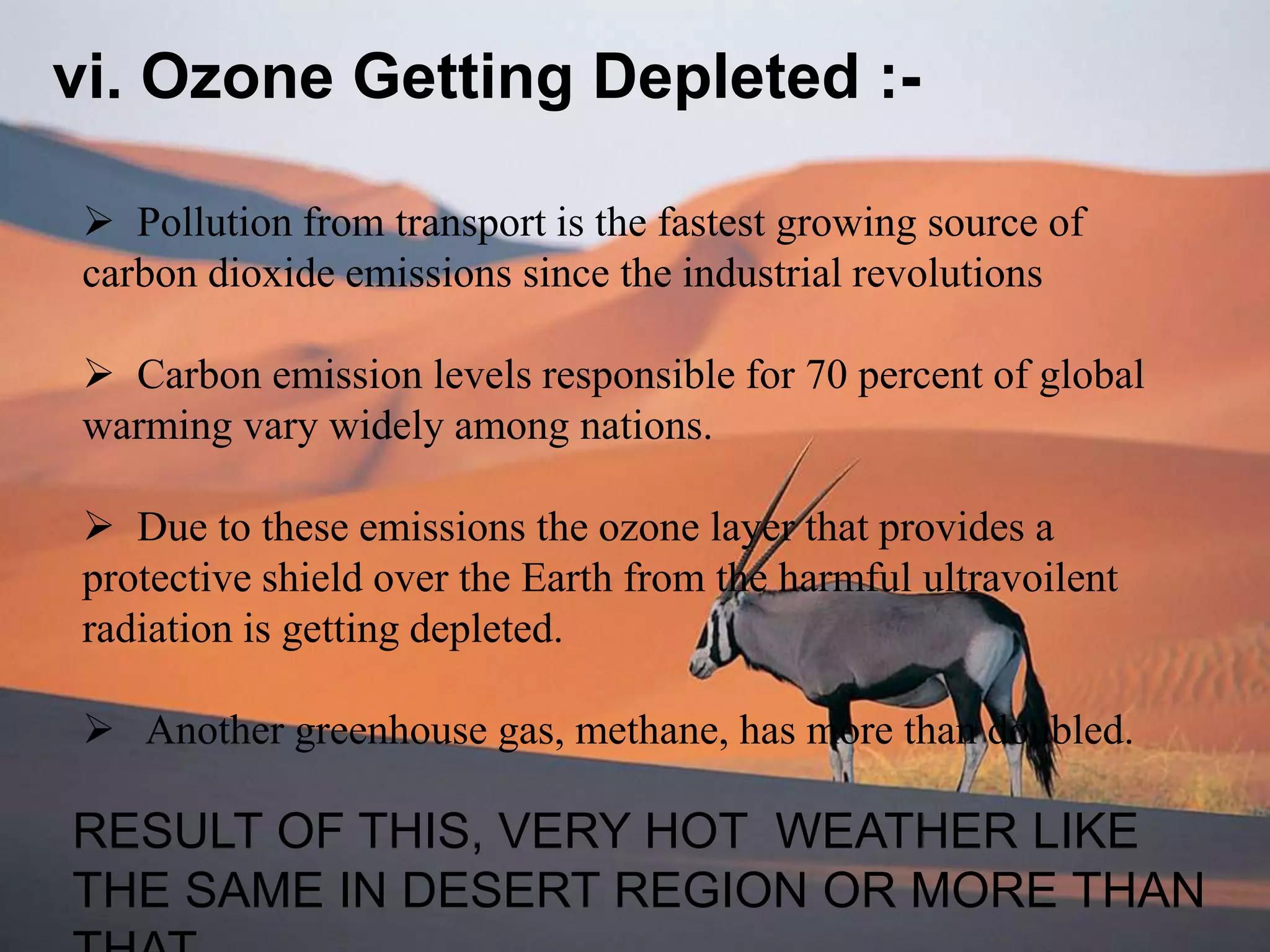 vi. Ozone Getting Depleted :-
 Pollution from transport is the fastest growing source of
carbon dioxide emissions since the industrial revolutions
 Carbon emission levels responsible for 70 percent of global
warming vary widely among nations.
 Due to these emissions the ozone layer that provides a
protective shield over the Earth from the harmful ultravoilent
radiation is getting depleted.
 Another greenhouse gas, methane, has more than doubled.
RESULT OF THIS, VERY HOT WEATHER LIKE
THE SAME IN DESERT REGION OR MORE THAN
 