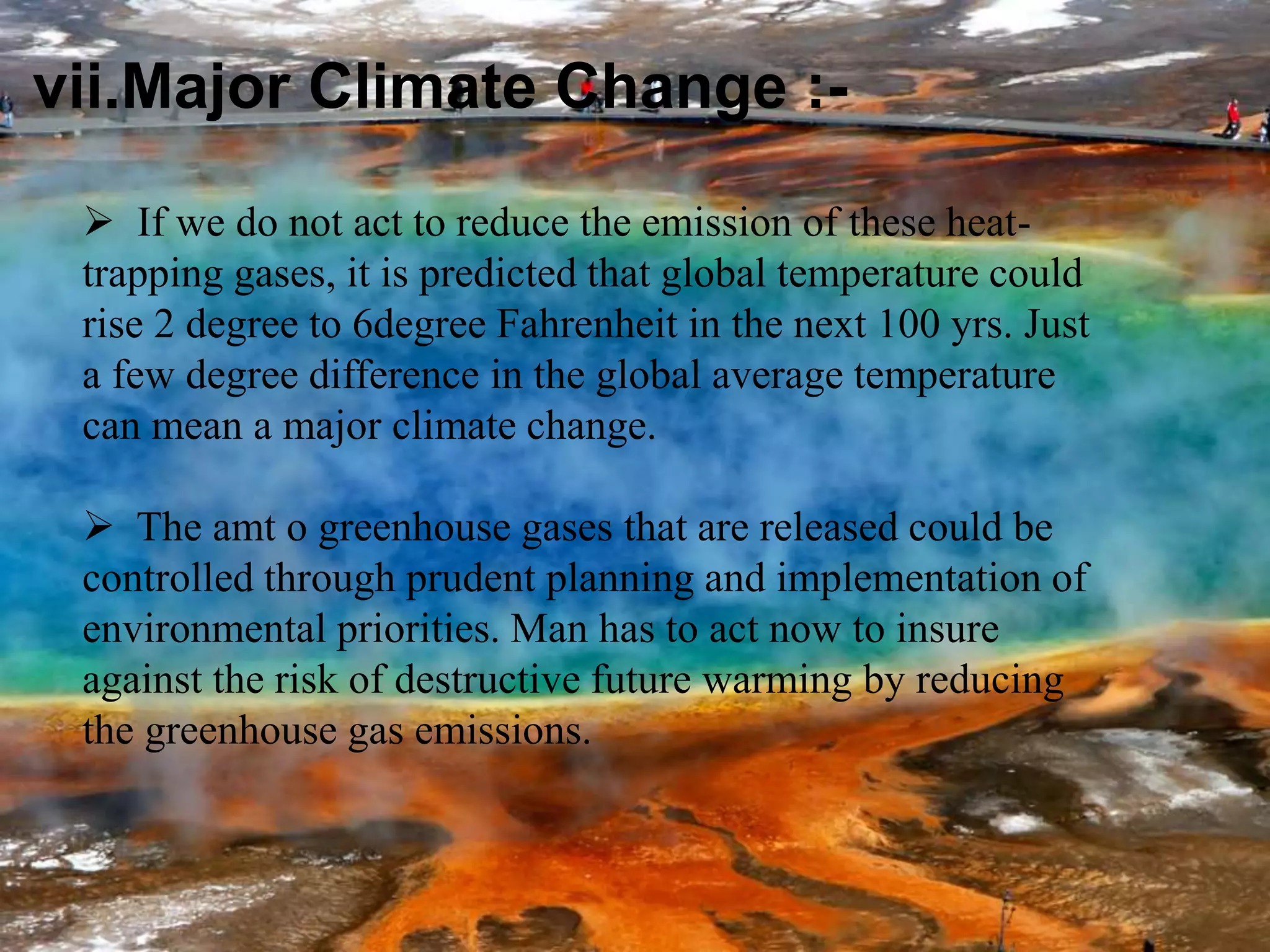 vii.Major Climate Change :-
 If we do not act to reduce the emission of these heat-
trapping gases, it is predicted that global temperature could
rise 2 degree to 6degree Fahrenheit in the next 100 yrs. Just
a few degree difference in the global average temperature
can mean a major climate change.
 The amt o greenhouse gases that are released could be
controlled through prudent planning and implementation of
environmental priorities. Man has to act now to insure
against the risk of destructive future warming by reducing
the greenhouse gas emissions.
 