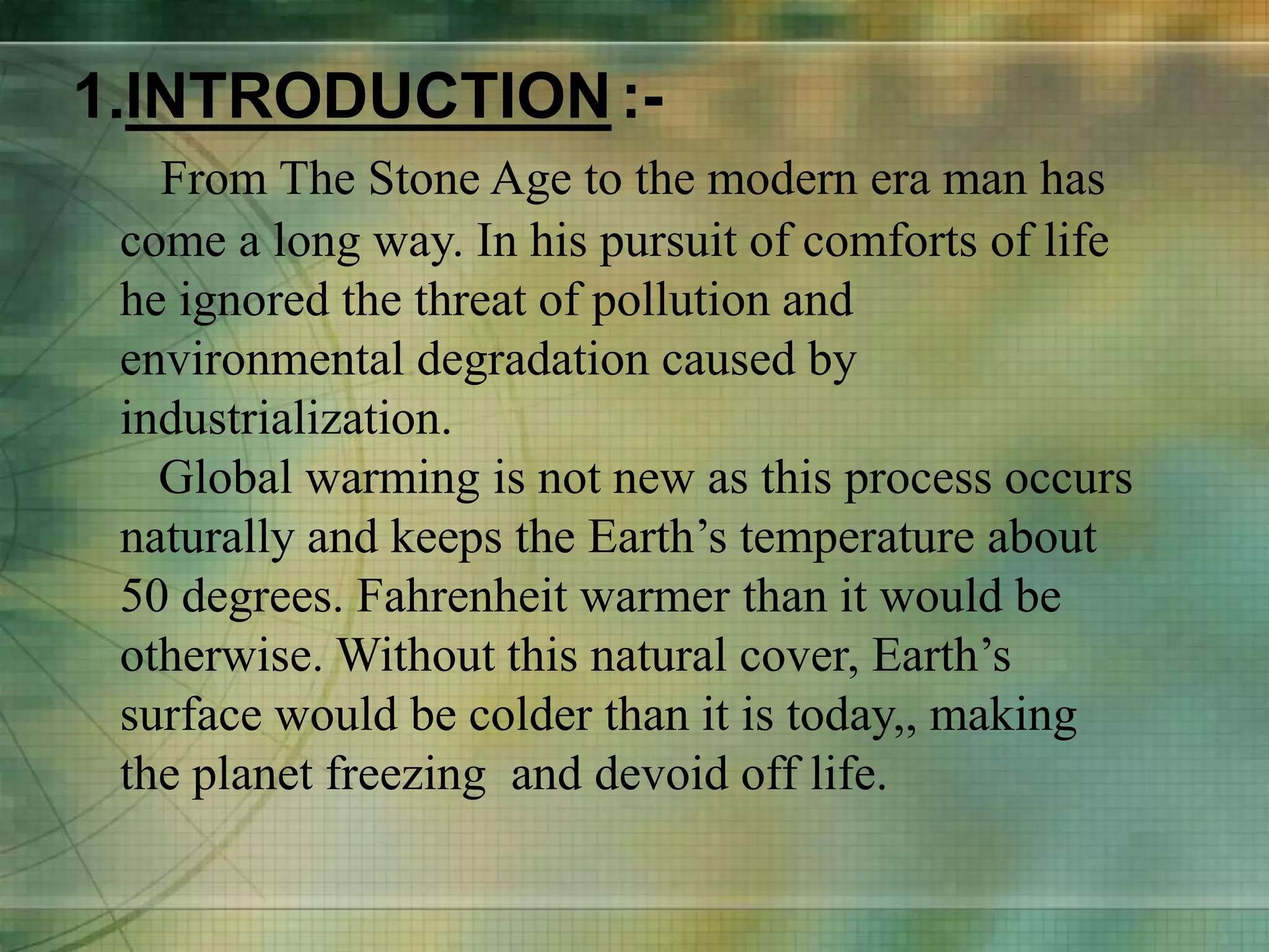 1.INTRODUCTION:-
From The Stone Age to the modern era man has
come a long way. In his pursuit of comforts of life
he ignored the threat of pollution and
environmental degradation caused by
industrialization.
Global warming is not new as this process occurs
naturally and keeps the Earth’s temperature about
50 degrees. Fahrenheit warmer than it would be
otherwise. Without this natural cover, Earth’s
surface would be colder than it is today,, making
the planet freezing and devoid off life.
 