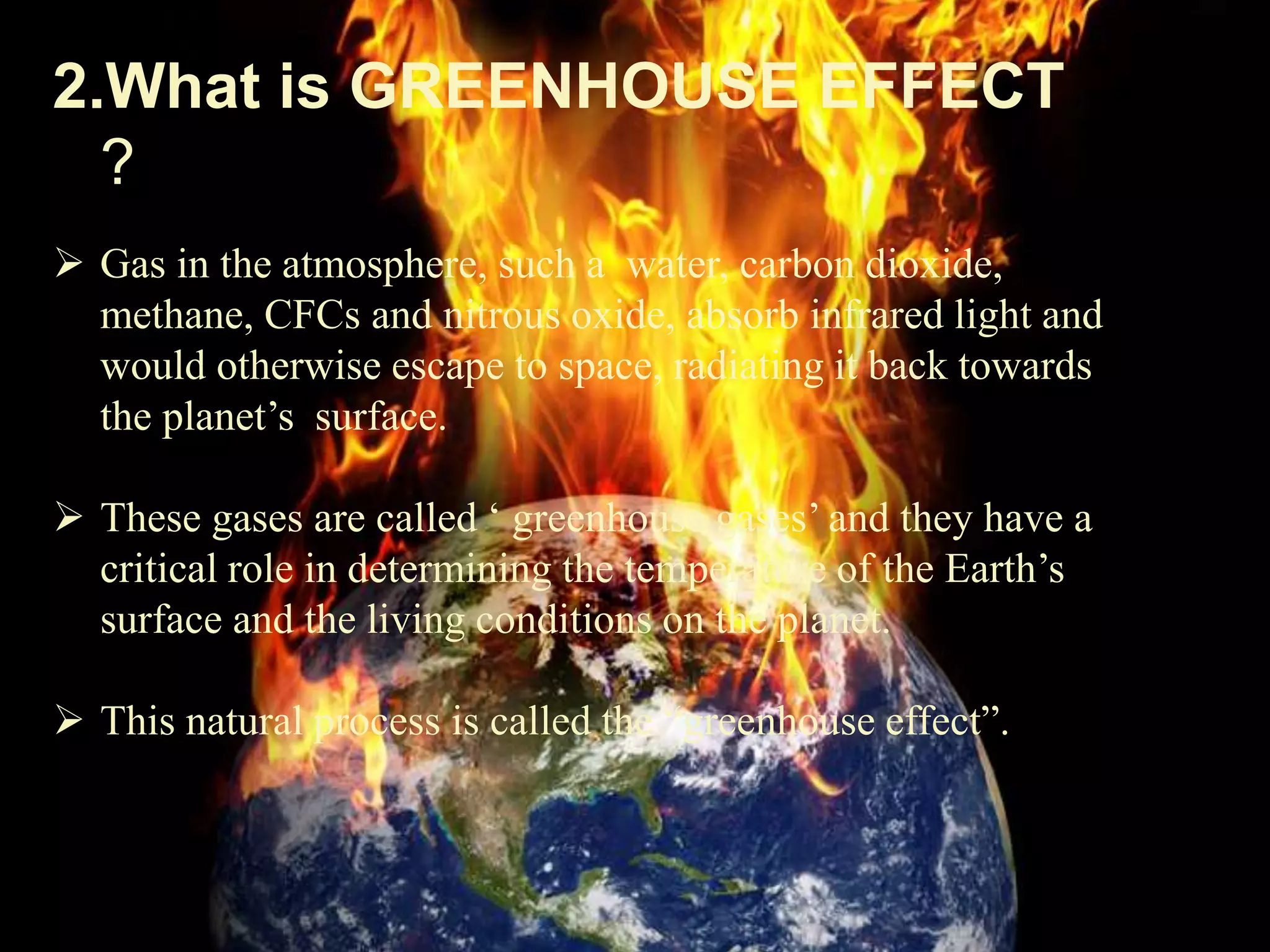 2.What is GREENHOUSE EFFECT
?
 Gas in the atmosphere, such a water, carbon dioxide,
methane, CFCs and nitrous oxide, absorb infrared light and
would otherwise escape to space, radiating it back towards
the planet’s surface.
 These gases are called ‘ greenhouse gases’ and they have a
critical role in determining the temperature of the Earth’s
surface and the living conditions on the planet.
 This natural process is called the “greenhouse effect”.
 