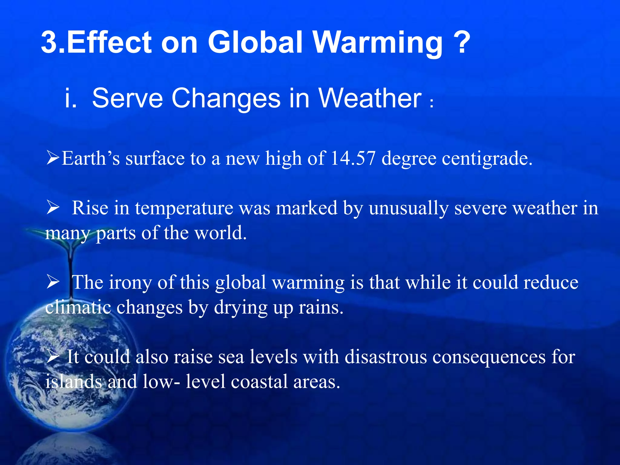 3.Effect on Global Warming ?
Earth’s surface to a new high of 14.57 degree centigrade.
 Rise in temperature was marked by unusually severe weather in
many parts of the world.
 The irony of this global warming is that while it could reduce
climatic changes by drying up rains.
 It could also raise sea levels with disastrous consequences for
islands and low- level coastal areas.
i. Serve Changes in Weather :
 