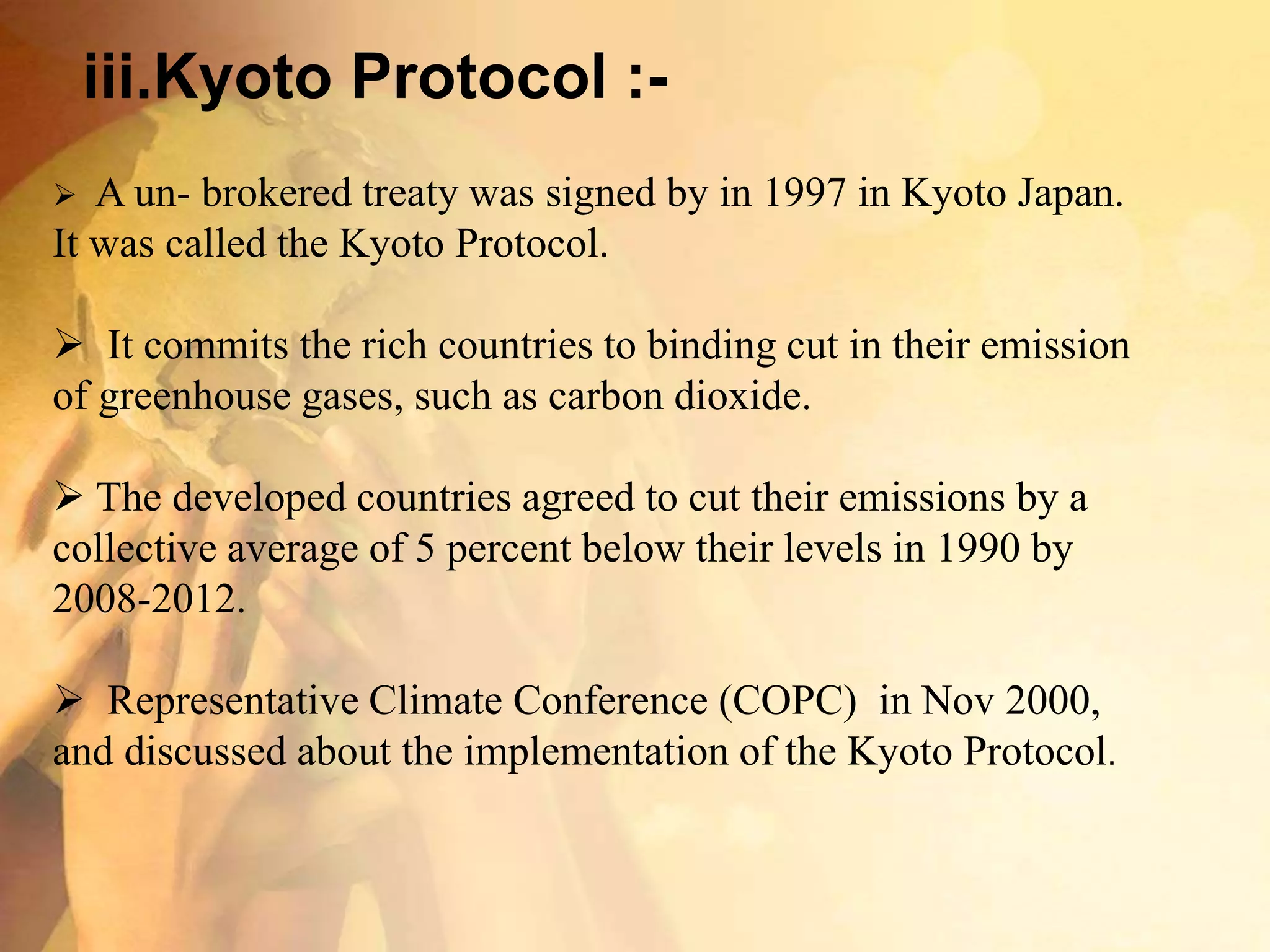 iii.Kyoto Protocol :-
 A un- brokered treaty was signed by in 1997 in Kyoto Japan.
It was called the Kyoto Protocol.
 It commits the rich countries to binding cut in their emission
of greenhouse gases, such as carbon dioxide.
 The developed countries agreed to cut their emissions by a
collective average of 5 percent below their levels in 1990 by
2008-2012.
 Representative Climate Conference (COPC) in Nov 2000,
and discussed about the implementation of the Kyoto Protocol.
 