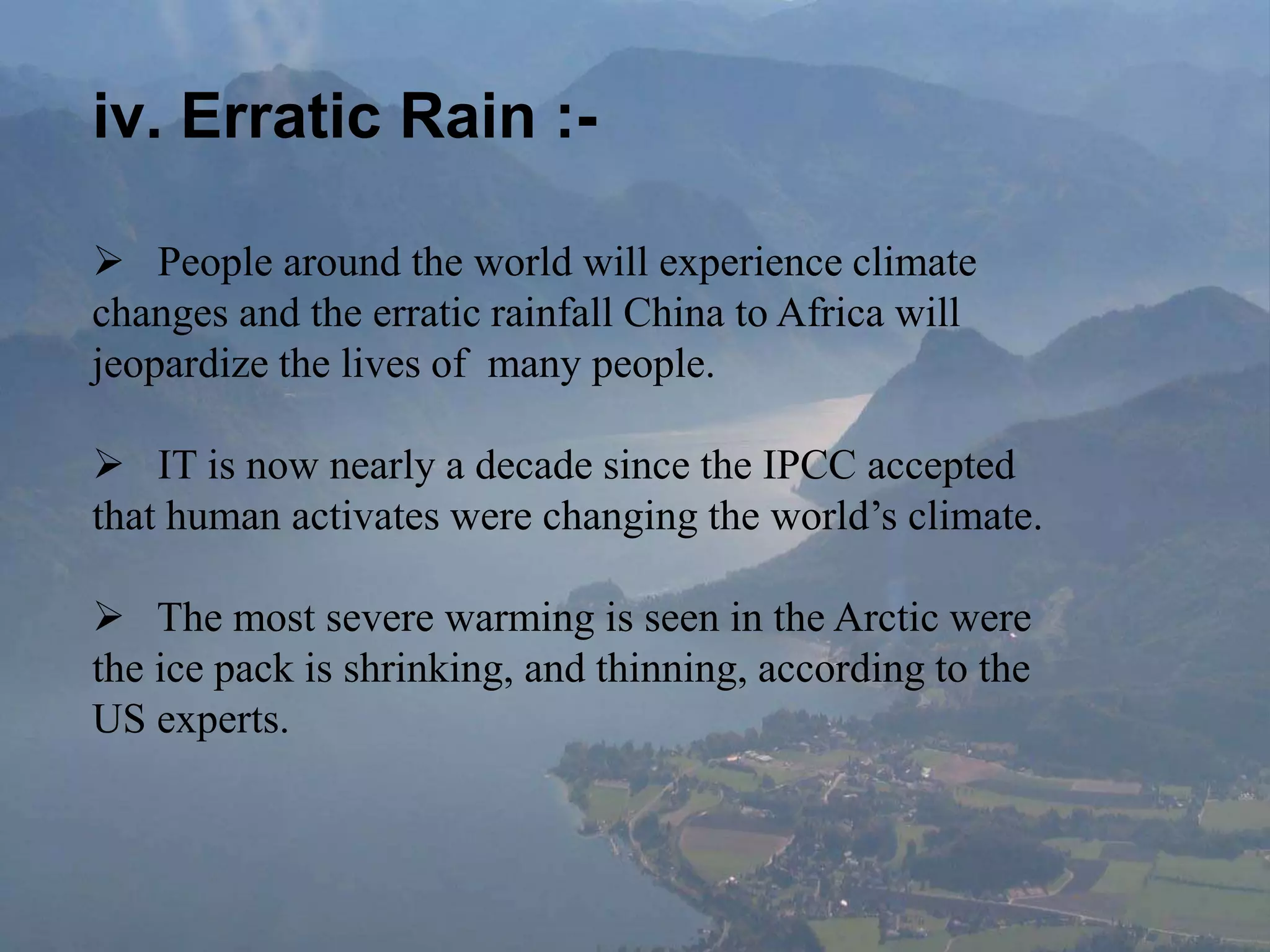 iv. Erratic Rain :-
 People around the world will experience climate
changes and the erratic rainfall China to Africa will
jeopardize the lives of many people.
 IT is now nearly a decade since the IPCC accepted
that human activates were changing the world’s climate.
 The most severe warming is seen in the Arctic were
the ice pack is shrinking, and thinning, according to the
US experts.
 
