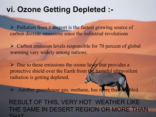 vi. Ozone Getting Depleted :-
 Pollution from transport is the fastest growing source of
carbon dioxide emissions since the industrial revolutions
 Carbon emission levels responsible for 70 percent of global
warming vary widely among nations.
 Due to these emissions the ozone layer that provides a
protective shield over the Earth from the harmful ultravoilent
radiation is getting depleted.
 Another greenhouse gas, methane, has more than doubled.
RESULT OF THIS, VERY HOT WEATHER LIKE
THE SAME IN DESERT REGION OR MORE THAN
 