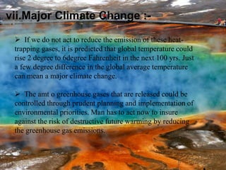 vii.Major Climate Change :-
 If we do not act to reduce the emission of these heat-
trapping gases, it is predicted that global temperature could
rise 2 degree to 6degree Fahrenheit in the next 100 yrs. Just
a few degree difference in the global average temperature
can mean a major climate change.
 The amt o greenhouse gases that are released could be
controlled through prudent planning and implementation of
environmental priorities. Man has to act now to insure
against the risk of destructive future warming by reducing
the greenhouse gas emissions.
 