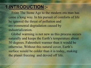 1.INTRODUCTION:-
From The Stone Age to the modern era man has
come a long way. In his pursuit of comforts of life
he ignored the threat of pollution and
environmental degradation caused by
industrialization.
Global warming is not new as this process occurs
naturally and keeps the Earth’s temperature about
50 degrees. Fahrenheit warmer than it would be
otherwise. Without this natural cover, Earth’s
surface would be colder than it is today,, making
the planet freezing and devoid off life.
 