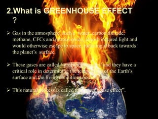 2.What is GREENHOUSE EFFECT
?
 Gas in the atmosphere, such a water, carbon dioxide,
methane, CFCs and nitrous oxide, absorb infrared light and
would otherwise escape to space, radiating it back towards
the planet’s surface.
 These gases are called ‘ greenhouse gases’ and they have a
critical role in determining the temperature of the Earth’s
surface and the living conditions on the planet.
 This natural process is called the “greenhouse effect”.
 