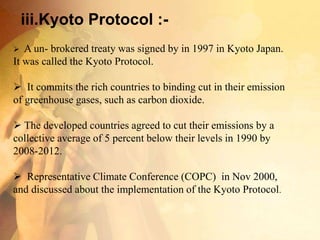 iii.Kyoto Protocol :-
 A un- brokered treaty was signed by in 1997 in Kyoto Japan.
It was called the Kyoto Protocol.
 It commits the rich countries to binding cut in their emission
of greenhouse gases, such as carbon dioxide.
 The developed countries agreed to cut their emissions by a
collective average of 5 percent below their levels in 1990 by
2008-2012.
 Representative Climate Conference (COPC) in Nov 2000,
and discussed about the implementation of the Kyoto Protocol.
 