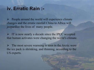 iv. Erratic Rain :-
 People around the world will experience climate
changes and the erratic rainfall China to Africa will
jeopardize the lives of many people.
 IT is now nearly a decade since the IPCC accepted
that human activates were changing the world’s climate.
 The most severe warming is seen in the Arctic were
the ice pack is shrinking, and thinning, according to the
US experts.
 