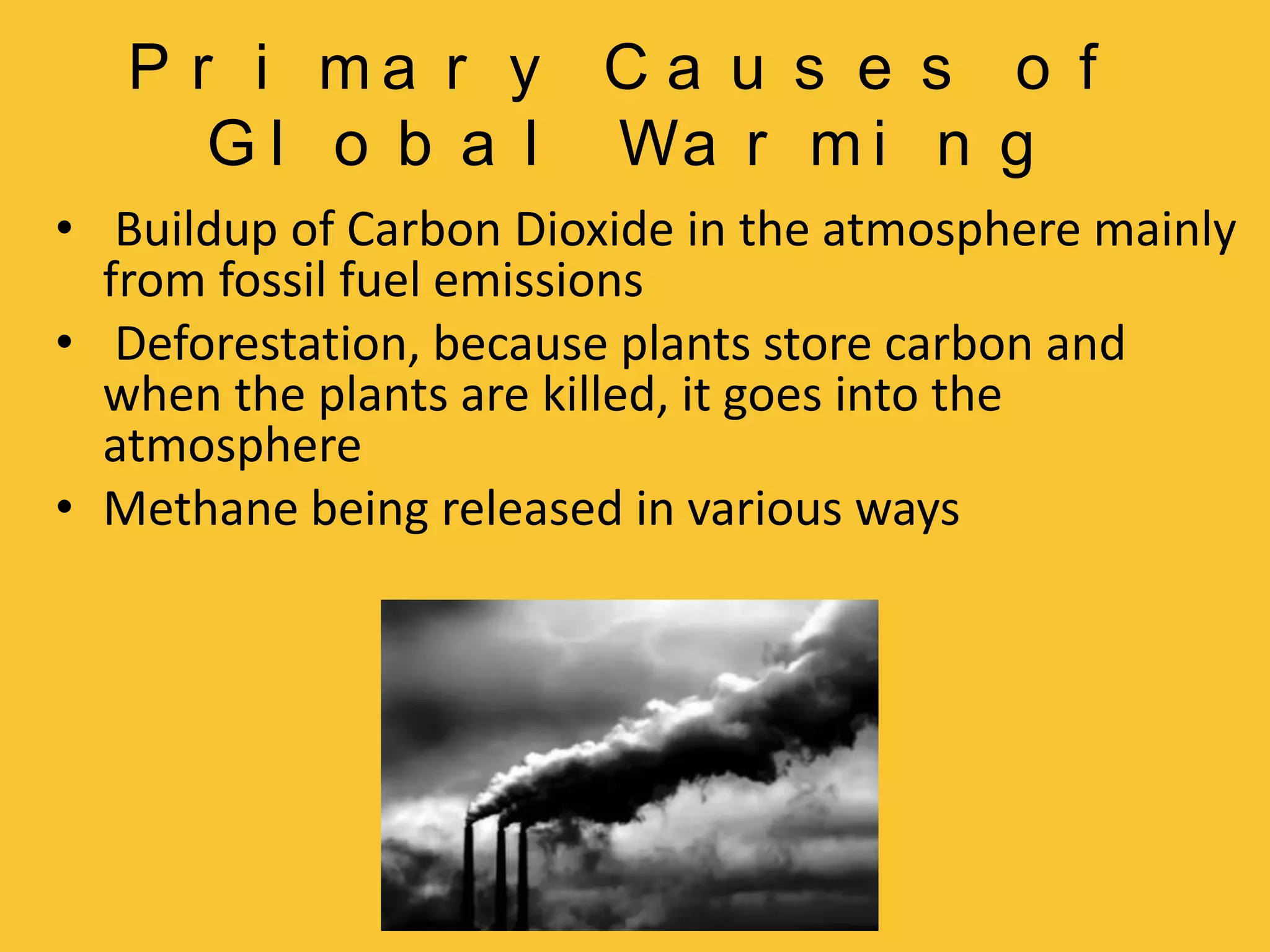 Primary Causes of Global Warming Buildup of Carbon Dioxide in the atmosphere mainly from fossil fuel emissionsDeforestation, because plants store carbon and when the plants are killed, it goes into the atmosphereMethane being released in various ways 
