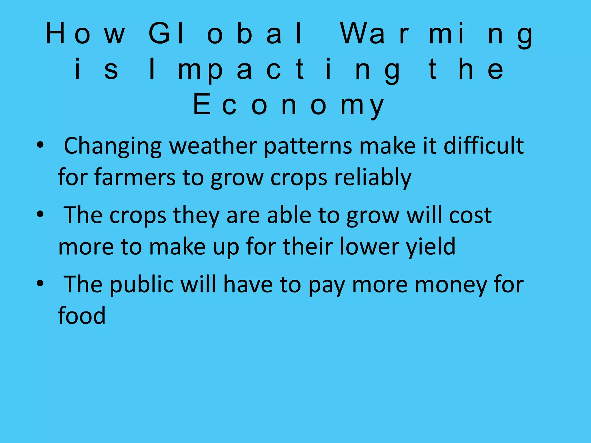 How Global Warming is Impacting the Economy Changing weather patterns make it difficult for farmers to grow crops reliablyThe crops they are able to grow will cost  more to make up for their lower yieldThe public will have to pay more money for food