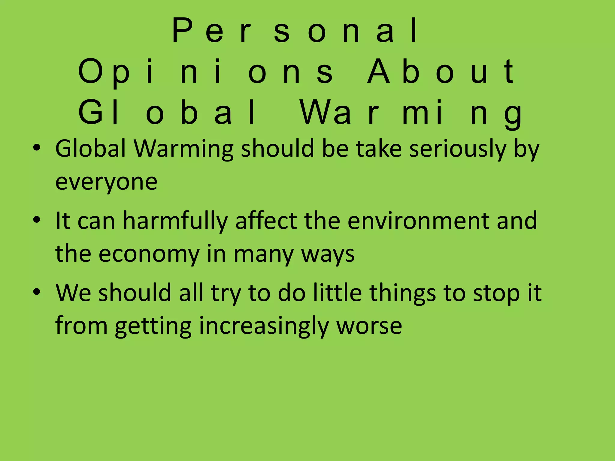Personal Opinions About Global WarmingGlobal Warming should be take seriously by everyoneIt can harmfully affect the environment and the economy in many waysWe should all try to do little things to stop it from getting increasingly worse 